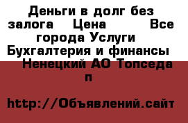 Деньги в долг без залога  › Цена ­ 100 - Все города Услуги » Бухгалтерия и финансы   . Ненецкий АО,Топседа п.